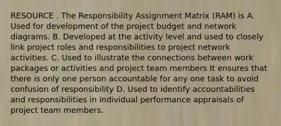 RESOURCE . The Responsibility Assignment Matrix (RAM) is A. Used for development of the project budget and network diagrams. B. Developed at the activity level and used to closely link project roles and responsibilities to project network activities. C. Used to illustrate the connections between work packages or activities and project team members It ensures that there is only one person accountable for any one task to avoid confusion of responsibility D. Used to identify accountabilities and responsibilities in individual performance appraisals of project team members.