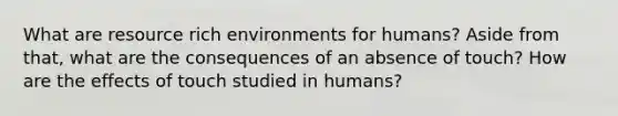 What are resource rich environments for humans? Aside from that, what are the consequences of an absence of touch? How are the effects of touch studied in humans?