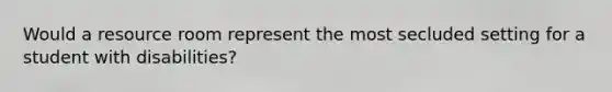 Would a resource room represent the most secluded setting for a student with disabilities?