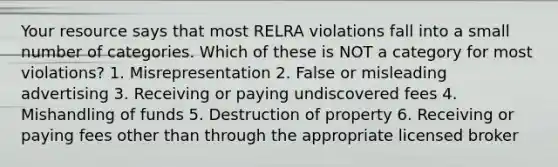 Your resource says that most RELRA violations fall into a small number of categories. Which of these is NOT a category for most violations? 1. Misrepresentation 2. False or misleading advertising 3. Receiving or paying undiscovered fees 4. Mishandling of funds 5. Destruction of property 6. Receiving or paying fees other than through the appropriate licensed broker