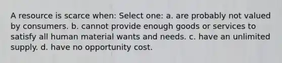 A resource is scarce when: Select one: a. are probably not valued by consumers. b. cannot provide enough goods or services to satisfy all human material wants and needs. c. have an unlimited supply. d. have no opportunity cost.