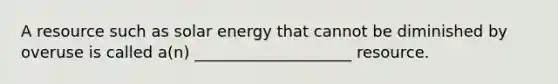 A resource such as solar energy that cannot be diminished by overuse is called a(n) ____________________ resource.