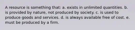 ​A resource is something that: a. ​exists in unlimited quantities. b. ​is provided by nature, not produced by society. c. ​is used to produce goods and services. d. ​is always available free of cost. e. ​must be produced by a firm.