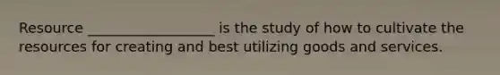 Resource __________________ is the study of how to cultivate the resources for creating and best utilizing goods and services.