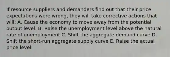 If resource suppliers and demanders find out that their price expectations were wrong, they will take corrective actions that will: A. Cause the economy to move away from the potential output level. B. Raise the unemployment level above the natural rate of unemployment C. Shift the aggregate demand curve D. Shift the short-run aggregate supply curve E. Raise the actual price level