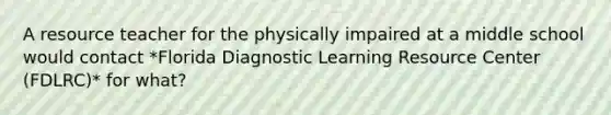 A resource teacher for the physically impaired at a middle school would contact *Florida Diagnostic Learning Resource Center (FDLRC)* for what?