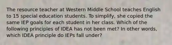 The resource teacher at Western Middle School teaches English to 15 special education students. To simplify, she copied the same IEP goals for each student in her class. Which of the following principles of IDEA has not been met? In other words, which IDEA principle do IEPs fall under?