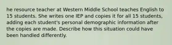 he resource teacher at Western Middle School teaches English to 15 students. She writes one IEP and copies it for all 15 students, adding each student's personal demographic information after the copies are made. Describe how this situation could have been handled differently.