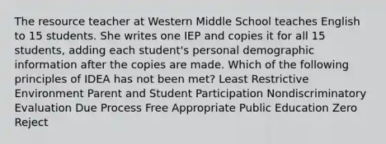 The resource teacher at Western Middle School teaches English to 15 students. She writes one IEP and copies it for all 15 students, adding each student's personal demographic information after the copies are made. Which of the following principles of IDEA has not been met? Least Restrictive Environment Parent and Student Participation Nondiscriminatory Evaluation Due Process Free Appropriate Public Education Zero Reject