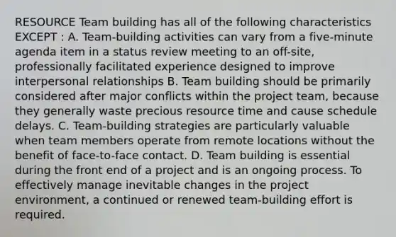 RESOURCE Team building has all of the following characteristics EXCEPT : A. Team-building activities can vary from a five-minute agenda item in a status review meeting to an off-site, professionally facilitated experience designed to improve interpersonal relationships B. Team building should be primarily considered after major conflicts within the project team, because they generally waste precious resource time and cause schedule delays. C. Team-building strategies are particularly valuable when team members operate from remote locations without the benefit of face-to-face contact. D. Team building is essential during the front end of a project and is an ongoing process. To effectively manage inevitable changes in the project environment, a continued or renewed team-building effort is required.