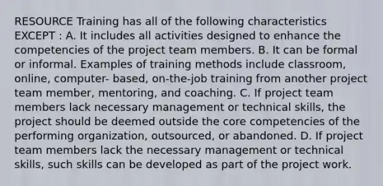 RESOURCE Training has all of the following characteristics EXCEPT : A. It includes all activities designed to enhance the competencies of the project team members. B. It can be formal or informal. Examples of training methods include classroom, online, computer- based, on-the-job training from another project team member, mentoring, and coaching. C. If project team members lack necessary management or technical skills, the project should be deemed outside the core competencies of the performing organization, outsourced, or abandoned. D. If project team members lack the necessary management or technical skills, such skills can be developed as part of the project work.