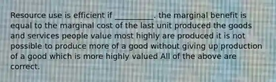 Resource use is efficient if __________. the marginal benefit is equal to the marginal cost of the last unit produced the goods and services people value most highly are produced it is not possible to produce more of a good without giving up production of a good which is more highly valued All of the above are correct.