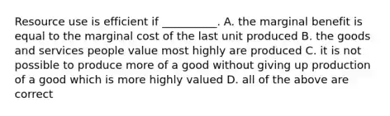 Resource use is efficient if __________. A. the marginal benefit is equal to the marginal cost of the last unit produced B. the goods and services people value most highly are produced C. it is not possible to produce more of a good without giving up production of a good which is more highly valued D. all of the above are correct