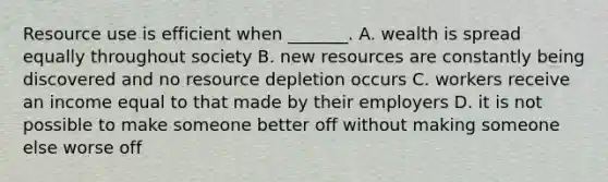 Resource use is efficient when​ _______. A. wealth is spread equally throughout society B. new resources are constantly being discovered and no resource depletion occurs C. workers receive an income equal to that made by their employers D. it is not possible to make someone better off without making someone else worse off