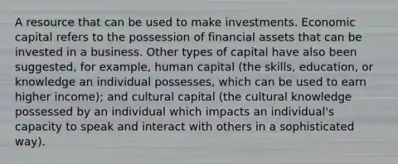 A resource that can be used to make investments. Economic capital refers to the possession of financial assets that can be invested in a business. Other types of capital have also been suggested, for example, human capital (the skills, education, or knowledge an individual possesses, which can be used to earn higher income); and cultural capital (the cultural knowledge possessed by an individual which impacts an individual's capacity to speak and interact with others in a sophisticated way).