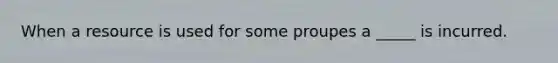 When a resource is used for some proupes a _____ is incurred.