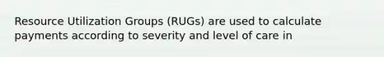 Resource Utilization Groups (RUGs) are used to calculate payments according to severity and level of care in