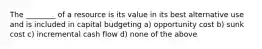 The ________ of a resource is its value in its best alternative use and is included in capital budgeting a) opportunity cost b) sunk cost c) incremental cash flow d) none of the above