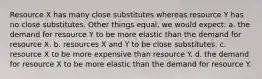 Resource X has many close substitutes whereas resource Y has no close substitutes. Other things equal, we would expect: a. the demand for resource Y to be more elastic than the demand for resource X. b. resources X and Y to be close substitutes. c. resource X to be more expensive than resource Y. d. the demand for resource X to be more elastic than the demand for resource Y.