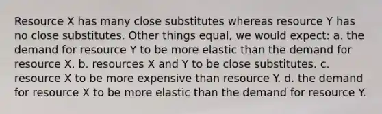 Resource X has many close substitutes whereas resource Y has no close substitutes. Other things equal, we would expect: a. the demand for resource Y to be more elastic than the demand for resource X. b. resources X and Y to be close substitutes. c. resource X to be more expensive than resource Y. d. the demand for resource X to be more elastic than the demand for resource Y.