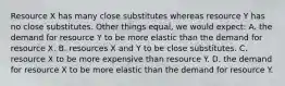 Resource X has many close substitutes whereas resource Y has no close substitutes. Other things equal, we would expect: A. the demand for resource Y to be more elastic than the demand for resource X. B. resources X and Y to be close substitutes. C. resource X to be more expensive than resource Y. D. the demand for resource X to be more elastic than the demand for resource Y.