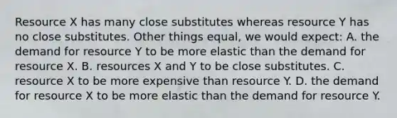 Resource X has many close substitutes whereas resource Y has no close substitutes. Other things equal, we would expect: A. the demand for resource Y to be more elastic than the demand for resource X. B. resources X and Y to be close substitutes. C. resource X to be more expensive than resource Y. D. the demand for resource X to be more elastic than the demand for resource Y.