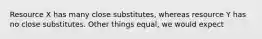 Resource X has many close substitutes, whereas resource Y has no close substitutes. Other things equal, we would expect