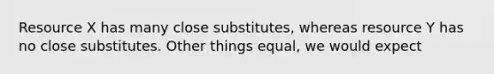 Resource X has many close substitutes, whereas resource Y has no close substitutes. Other things equal, we would expect