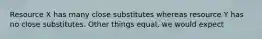 Resource X has many close substitutes whereas resource Y has no close substitutes. Other things equal, we would expect