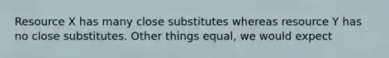 Resource X has many close substitutes whereas resource Y has no close substitutes. Other things equal, we would expect