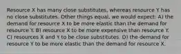 Resource X has many close substitutes, whereas resource Y has no close substitutes. Other things equal, we would expect: A) the demand for resource X to be more elastic than the demand for resource Y. B) resource X to be more expensive than resource Y. C) resources X and Y to be close substitutes. D) the demand for resource Y to be more elastic than the demand for resource X.