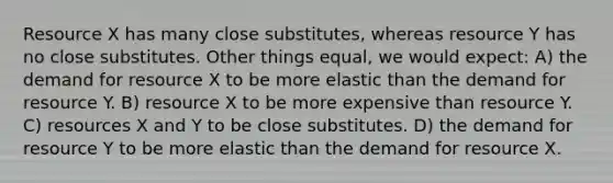 Resource X has many close substitutes, whereas resource Y has no close substitutes. Other things equal, we would expect: A) the demand for resource X to be more elastic than the demand for resource Y. B) resource X to be more expensive than resource Y. C) resources X and Y to be close substitutes. D) the demand for resource Y to be more elastic than the demand for resource X.