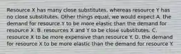 Resource X has many close substitutes, whereas resource Y has no close substitutes. Other things equal, we would expect A. the demand for resource Y to be more elastic than the demand for resource X. B. resources X and Y to be close substitutes. C. resource X to be more expensive than resource Y. D. the demand for resource X to be more elastic than the demand for resource Y.