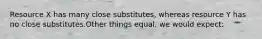 Resource X has many close substitutes, whereas resource Y has no close substitutes.Other things equal, we would expect: