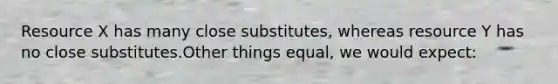 Resource X has many close substitutes, whereas resource Y has no close substitutes.Other things equal, we would expect: