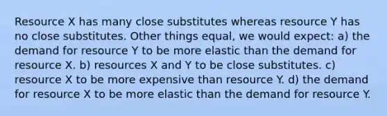 Resource X has many close substitutes whereas resource Y has no close substitutes. Other things equal, we would expect: a) the demand for resource Y to be more elastic than the demand for resource X. b) resources X and Y to be close substitutes. c) resource X to be more expensive than resource Y. d) the demand for resource X to be more elastic than the demand for resource Y.