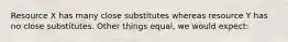 Resource X has many close substitutes whereas resource Y has no close substitutes. Other things equal, we would expect: