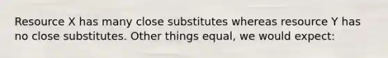 Resource X has many close substitutes whereas resource Y has no close substitutes. Other things equal, we would expect: