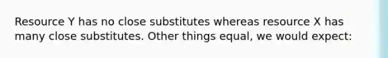 Resource Y has no close substitutes whereas resource X has many close substitutes. Other things equal, we would expect: