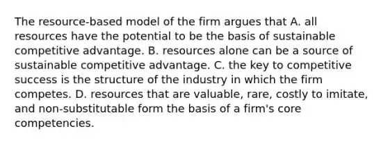 The resource-based model of the firm argues that A. all resources have the potential to be the basis of sustainable competitive advantage. B. resources alone can be a source of sustainable competitive advantage. C. the key to competitive success is the structure of the industry in which the firm competes. D. resources that are valuable, rare, costly to imitate, and non-substitutable form the basis of a firm's core competencies.