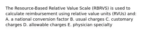 The Resource-Based Relative Value Scale (RBRVS) is used to calculate reimbursement using relative value units (RVUs) and: A. a national conversion factor B. usual charges C. customary charges D. allowable charges E. physician specialty