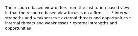 The resource-based view differs from the institution-based view in that the resource-based view focuses on a firm's___ * internal strengths and weaknesses * external threats and opportunities * internal threats and weaknesses * external strengths and opportunities