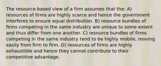 The resource-based view of a firm assumes that the: A) resources of firms are highly scarce and hence the government interferes to ensure equal distribution. B) resource bundles of firms competing in the same industry are unique to some extent and thus differ from one another. C) resource bundles of firms competing in the same industry tend to be highly mobile, moving easily from firm to firm. D) resources of firms are highly exhaustible and hence they cannot contribute to their competitive advantage.