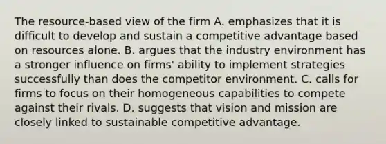 The resource-based view of the firm A. emphasizes that it is difficult to develop and sustain a competitive advantage based on resources alone. B. argues that the industry environment has a stronger influence on firms' ability to implement strategies successfully than does the competitor environment. C. calls for firms to focus on their homogeneous capabilities to compete against their rivals. D. suggests that vision and mission are closely linked to sustainable competitive advantage.