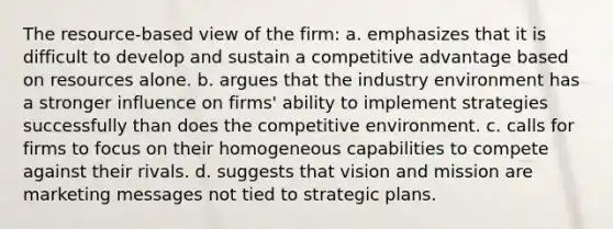 The resource-based view of the firm: a. emphasizes that it is difficult to develop and sustain a competitive advantage based on resources alone. b. argues that the industry environment has a stronger influence on firms' ability to implement strategies successfully than does the competitive environment. c. calls for firms to focus on their homogeneous capabilities to compete against their rivals. d. suggests that vision and mission are marketing messages not tied to strategic plans.