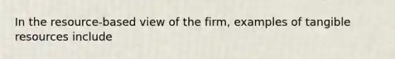 In the resource-based view of the firm, examples of tangible resources include