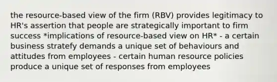 the resource-based view of the firm (RBV) provides legitimacy to HR's assertion that people are strategically important to firm success *implications of resource-based view on HR* - a certain business stratefy demands a unique set of behaviours and attitudes from employees - certain human resource policies produce a unique set of responses from employees