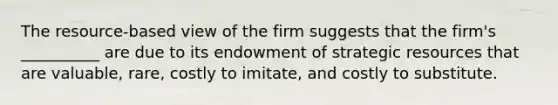 The resource-based view of the firm suggests that the firm's __________ are due to its endowment of strategic resources that are valuable, rare, costly to imitate, and costly to substitute.