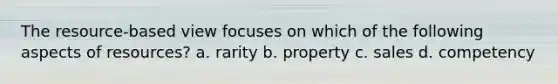 The resource-based view focuses on which of the following aspects of resources? a. rarity b. property c. sales d. competency