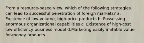 From a resource-based view, which of the following strategies can lead to successful penetration of foreign markets? a. Existence of low-volume, high-price products b. Possessing enormous organizational capabilities c. ​Existence of high-cost low-efficiency business model d.Marketing easily imitable value-for-money products